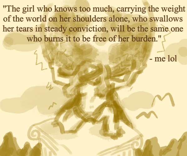 The girl who knows too much, carrying the weight of the world on her shoulders alone, who swallows her tears in steady conviction, will be the same one who burns it to be free of her burden.